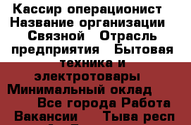 Кассир-операционист › Название организации ­ Связной › Отрасль предприятия ­ Бытовая техника и электротовары › Минимальный оклад ­ 35 000 - Все города Работа » Вакансии   . Тыва респ.,Ак-Довурак г.